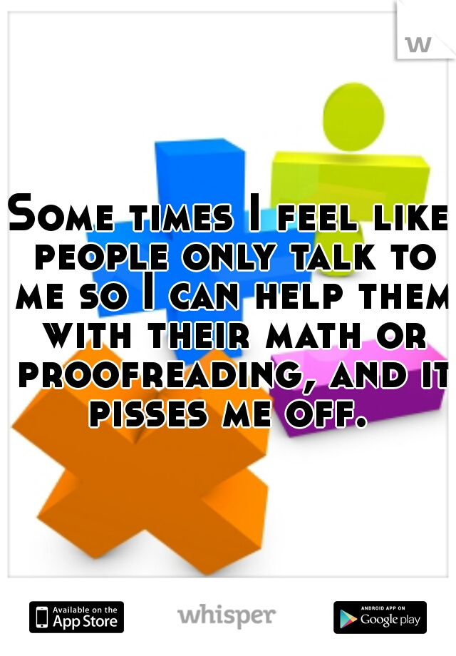 Some times I feel like people only talk to me so I can help them with their math or proofreading, and it pisses me off. 