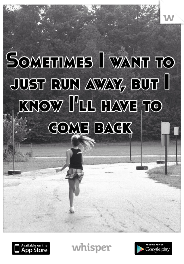 Sometimes I want to just run away, but I know I'll have to come back