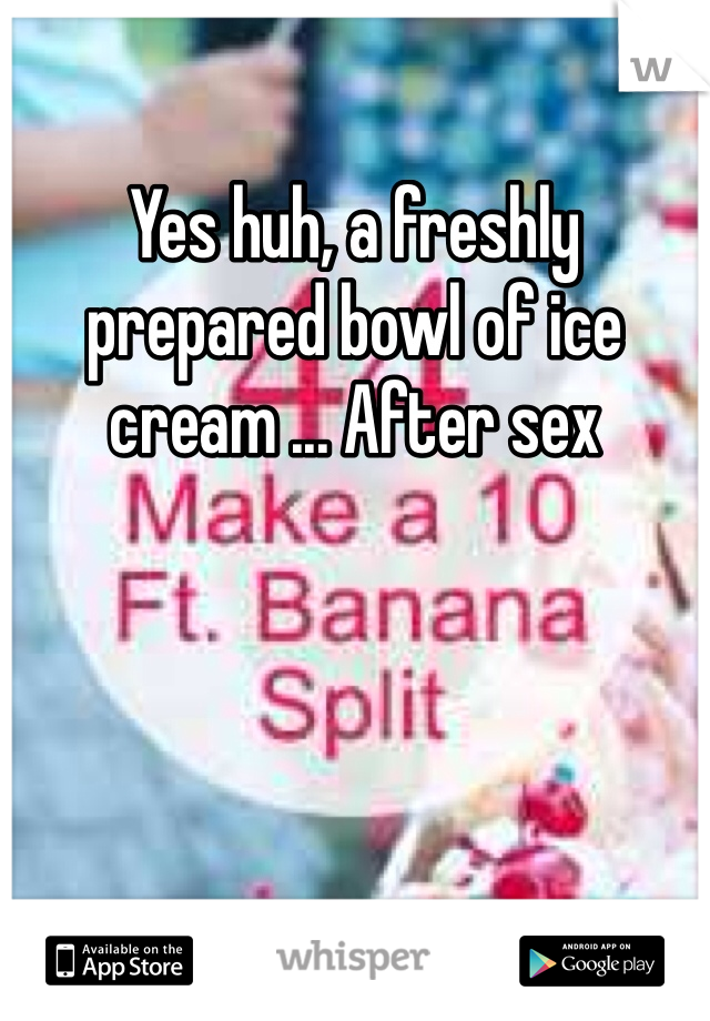 Yes huh, a freshly prepared bowl of ice cream ... After sex