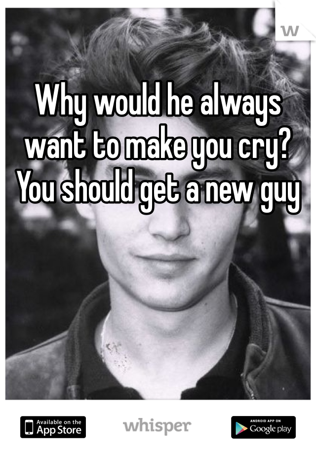 Why would he always want to make you cry? You should get a new guy