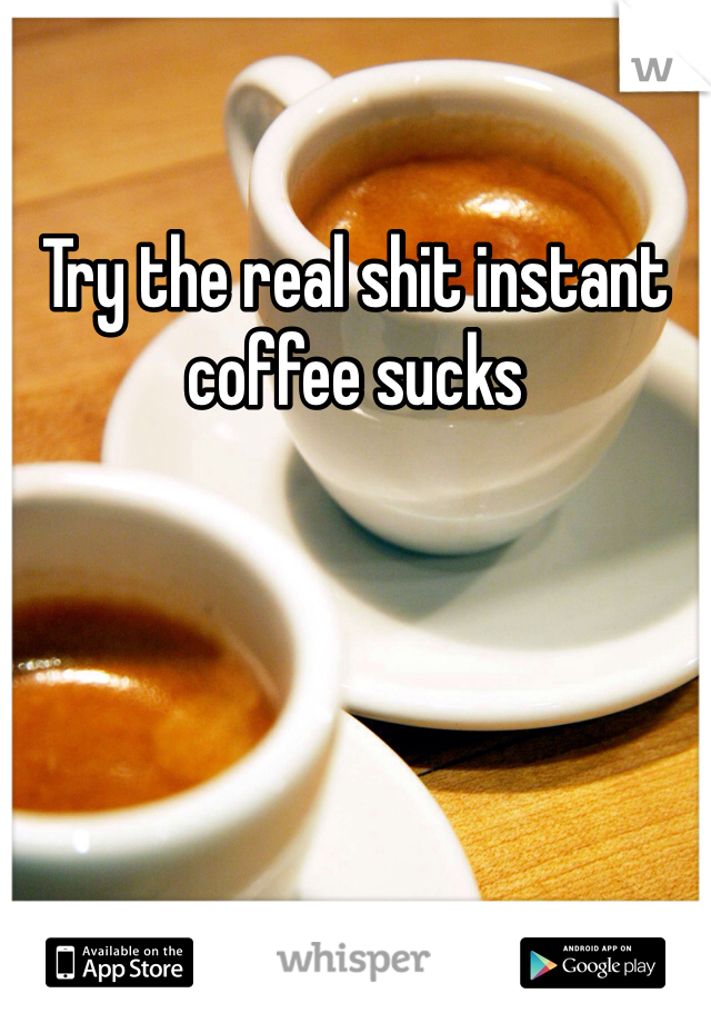 Try the real shit instant coffee sucks