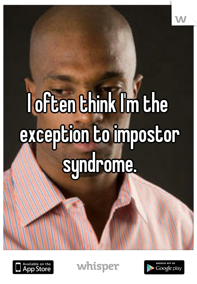 I often think I'm the exception to impostor syndrome.