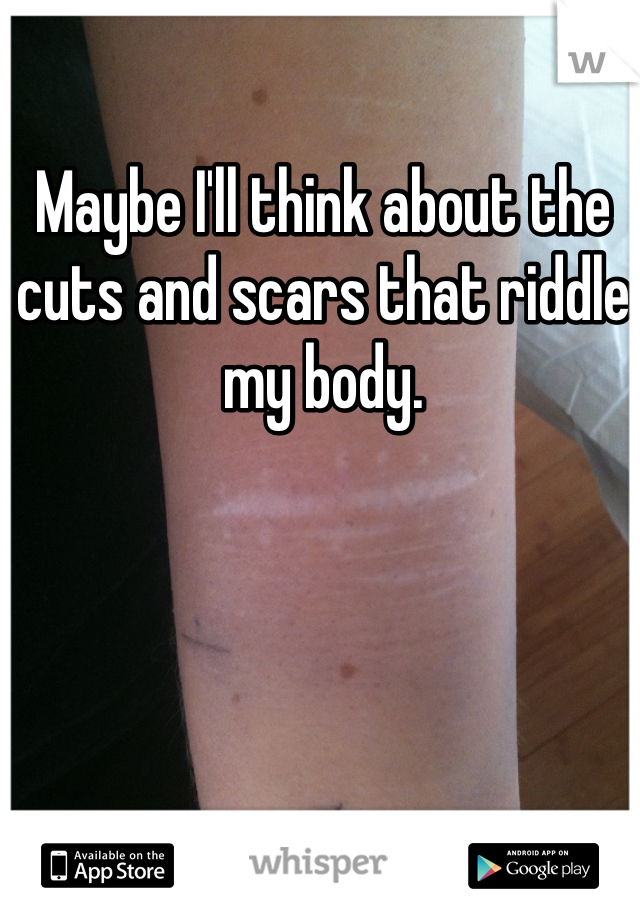 Maybe I'll think about the cuts and scars that riddle my body. 