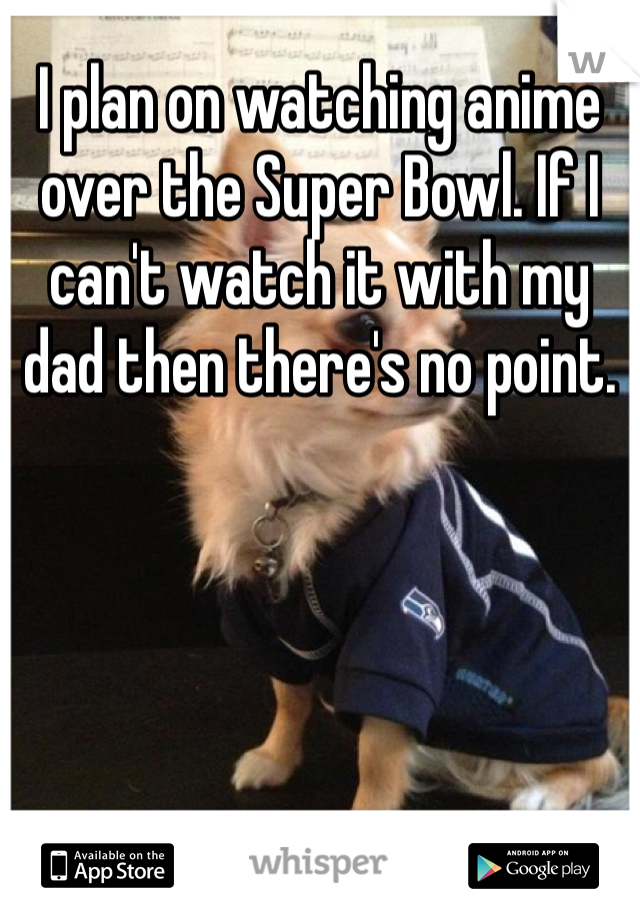 I plan on watching anime over the Super Bowl. If I can't watch it with my dad then there's no point. 