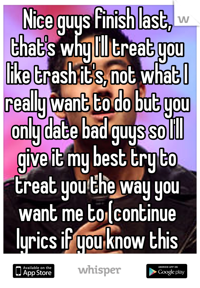 Nice guys finish last, that's why I'll treat you like trash it's, not what I really want to do but you only date bad guys so I'll give it my best try to treat you the way you want me to (continue lyrics if you know this song)