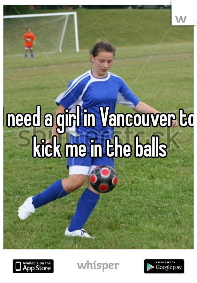 I need a girl in Vancouver to kick me in the balls