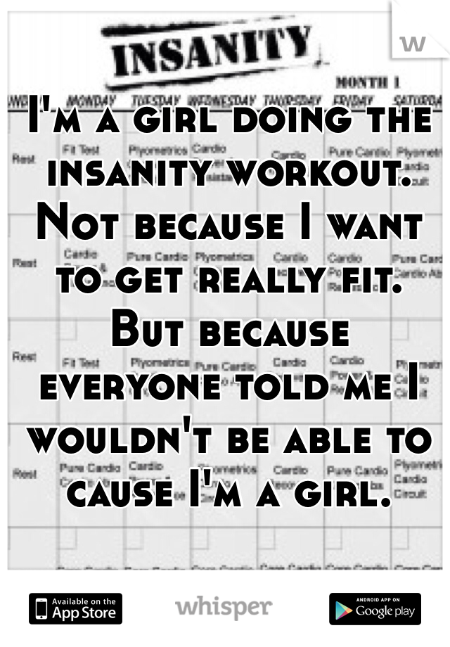 I'm a girl doing the insanity workout. 
Not because I want to get really fit. 
But because everyone told me I wouldn't be able to cause I'm a girl. 
