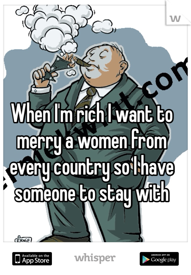 When I'm rich I want to merry a women from every country so I have someone to stay with