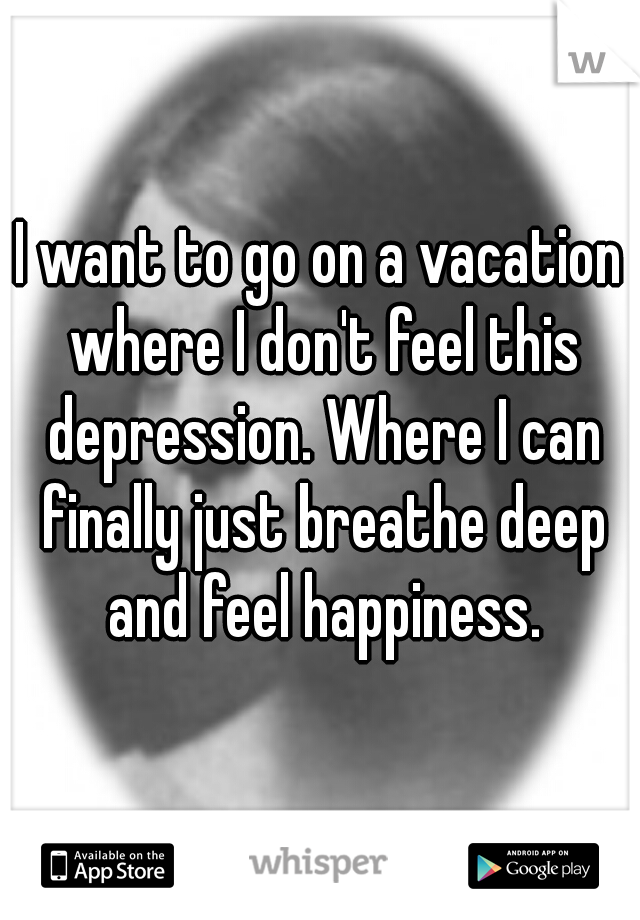 I want to go on a vacation where I don't feel this depression. Where I can finally just breathe deep and feel happiness.