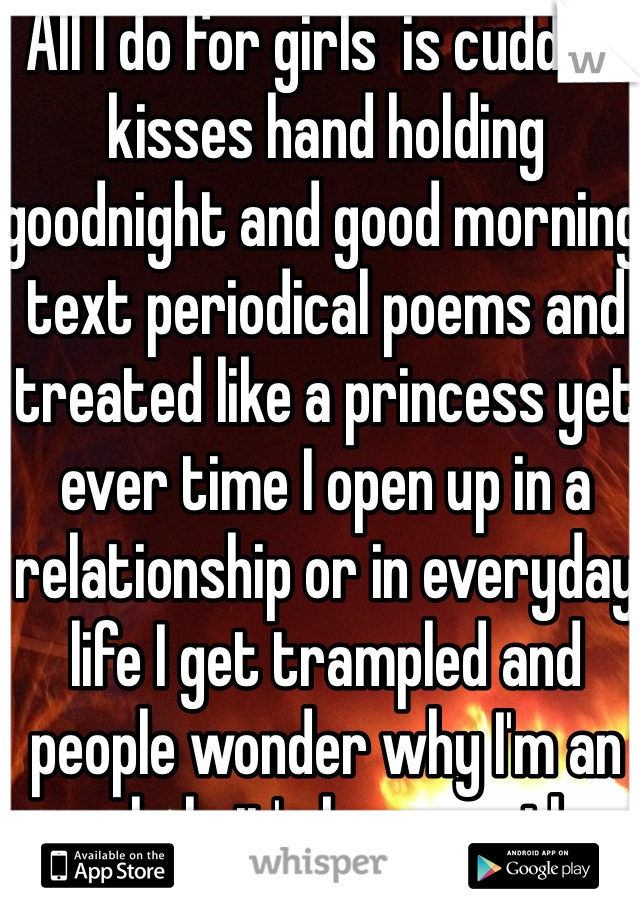 All I do for girls  is cuddles kisses hand holding goodnight and good morning text periodical poems and treated like a princess yet ever time I open up in a relationship or in everyday life I get trampled and people wonder why I'm an asshole it's because the asshole 