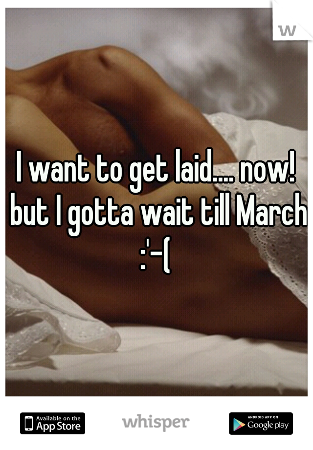 I want to get laid.... now! but I gotta wait till March :'-( 