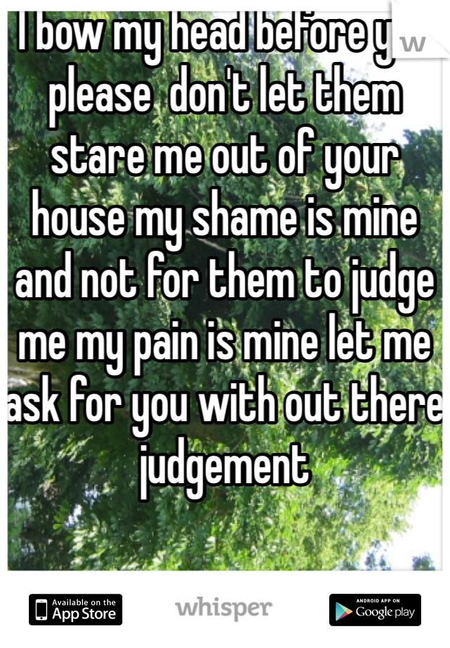 I bow my head before you please  don't let them stare me out of your house my shame is mine and not for them to judge me my pain is mine let me ask for you with out there judgement 