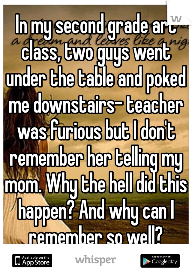 In my second grade art class, two guys went under the table and poked me downstairs- teacher was furious but I don't remember her telling my mom. Why the hell did this happen? And why can I remember so well?