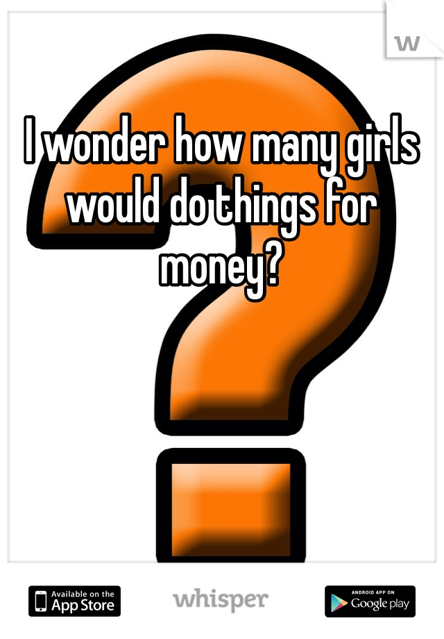 I wonder how many girls would do things for money? 