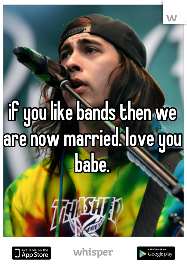 if you like bands then we are now married. love you babe.