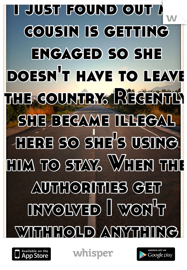 I just found out my cousin is getting engaged so she doesn't have to leave the country. Recently she became illegal here so she's using him to stay. When the authorities get involved I won't withhold anything from them. 