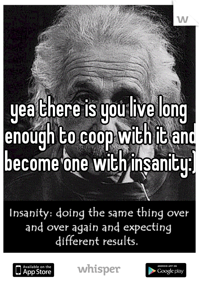 yea there is you live long enough to coop with it and become one with insanity:)