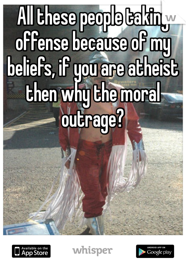 All these people taking offense because of my beliefs, if you are atheist then why the moral outrage? 