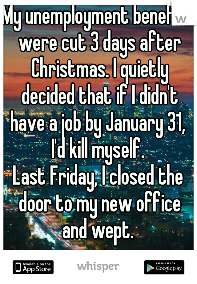 My unemployment benefits were cut 3 days after Christmas. I quietly decided that if I didn't have a job by January 31, 
I'd kill myself.

Last Friday, I closed the door to my new office and wept. 