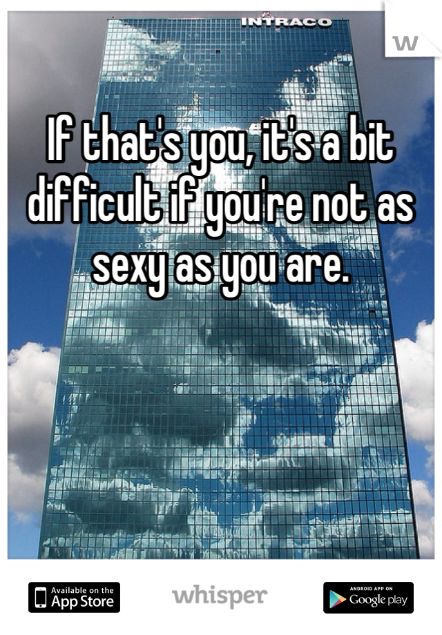 If that's you, it's a bit difficult if you're not as sexy as you are. 