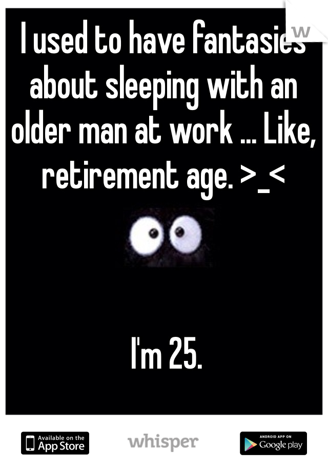 I used to have fantasies about sleeping with an older man at work ... Like, retirement age. >_<



 I'm 25. 