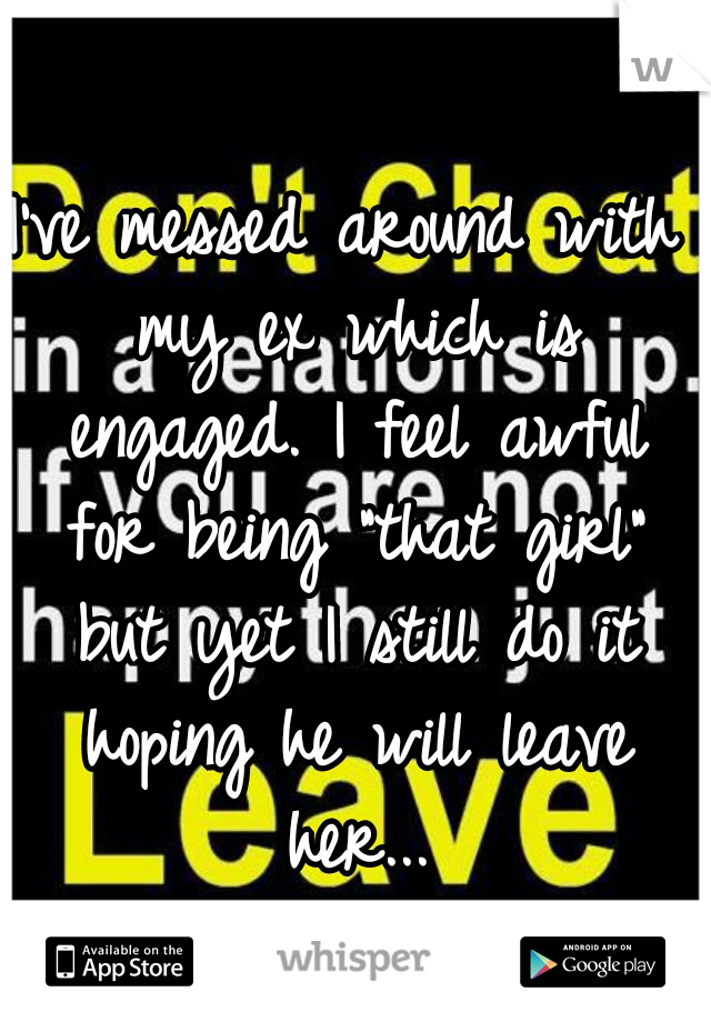 I've messed around with my ex which is engaged. I feel awful for being "that girl" but yet I still do it hoping he will leave her...