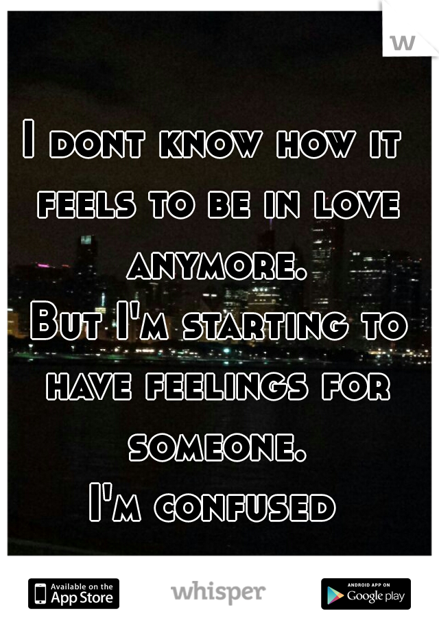 I dont know how it feels to be in love anymore.
 But I'm starting to have feelings for someone.
I'm confused