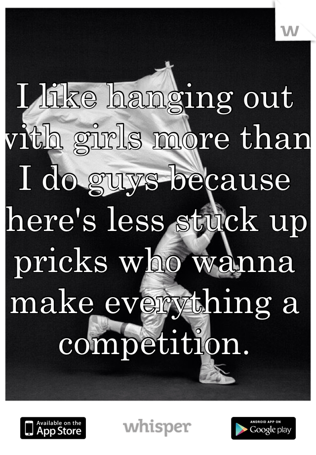 I like hanging out with girls more than I do guys because there's less stuck up pricks who wanna make everything a competition.