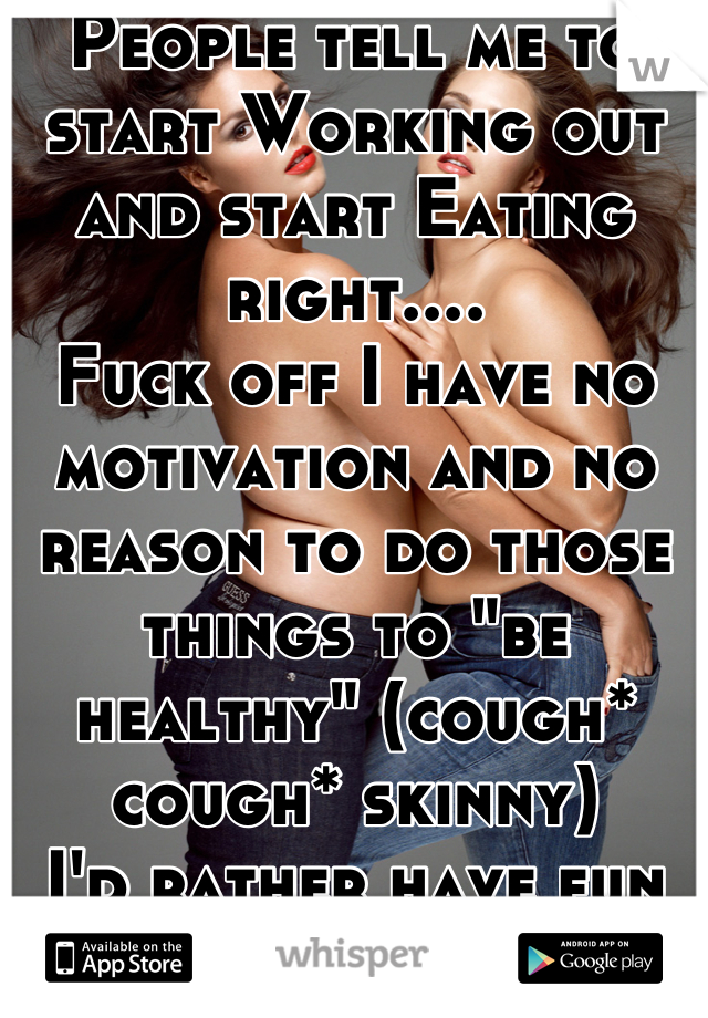 People tell me to start Working out and start Eating right.... 
Fuck off I have no motivation and no reason to do those things to "be healthy" (cough* cough* skinny)
I'd rather have fun and be myself