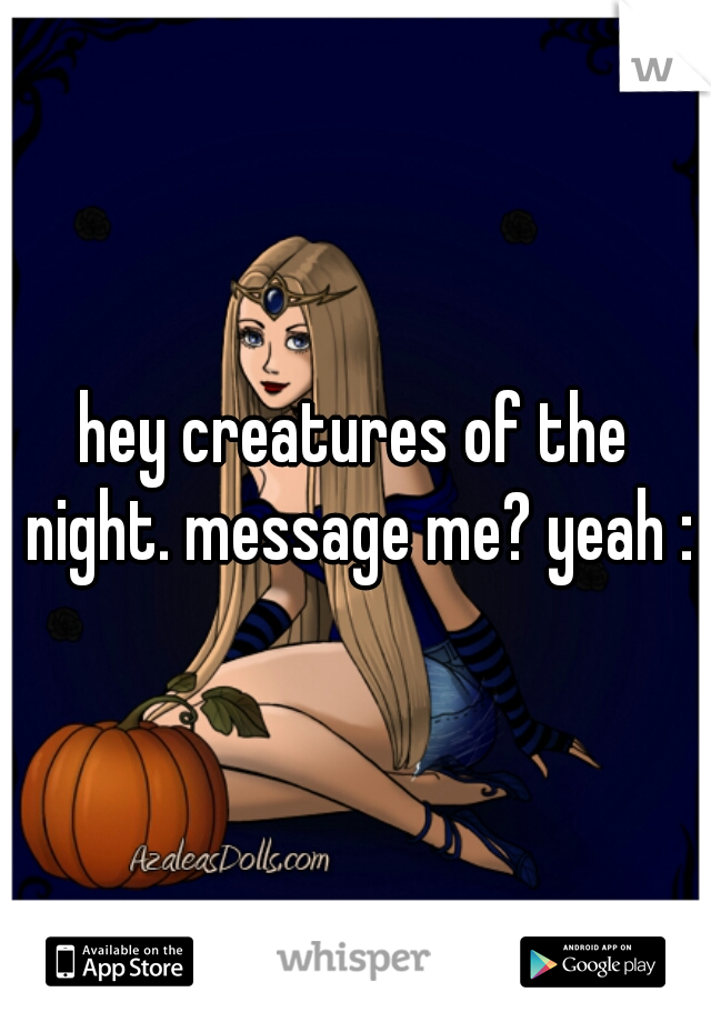 hey creatures of the night. message me? yeah :D