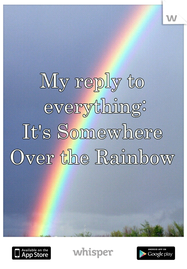 My reply to everything:

It's Somewhere
Over the Rainbow