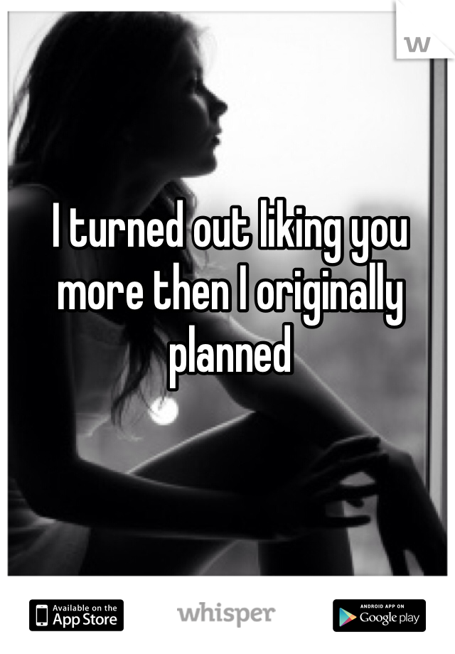 I turned out liking you more then I originally planned