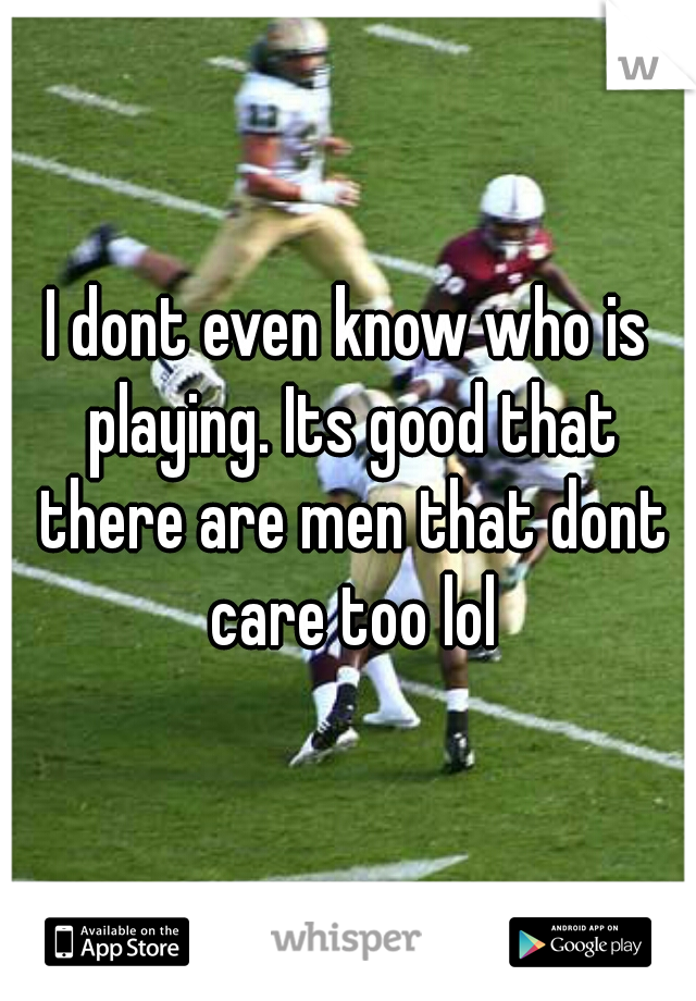 I dont even know who is playing. Its good that there are men that dont care too lol