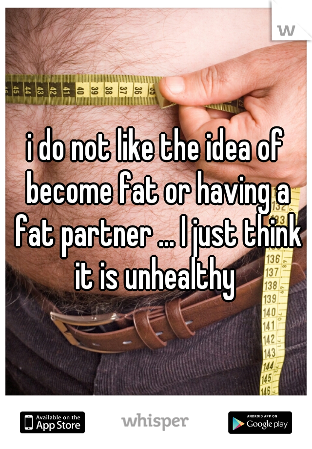 i do not like the idea of become fat or having a fat partner ... I just think it is unhealthy 