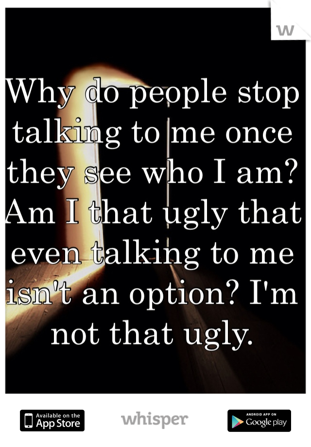 Why do people stop talking to me once they see who I am? Am I that ugly that even talking to me isn't an option? I'm not that ugly. 