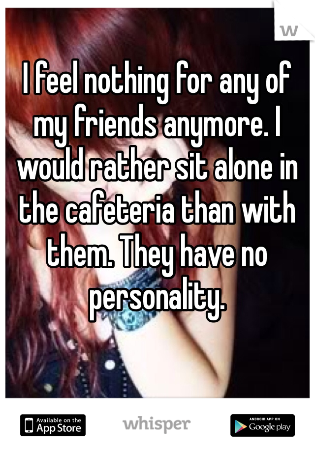 I feel nothing for any of my friends anymore. I would rather sit alone in the cafeteria than with them. They have no personality.