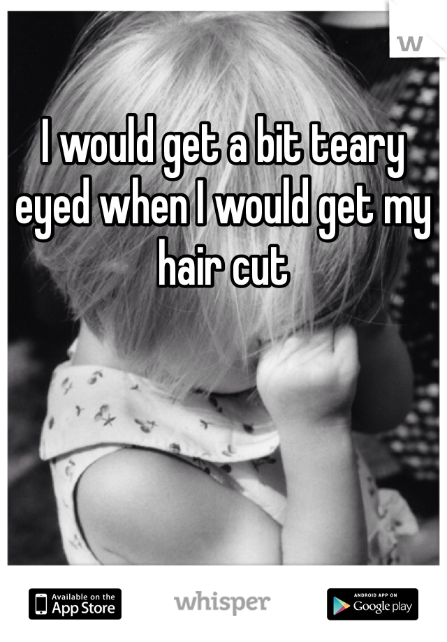 I would get a bit teary eyed when I would get my hair cut