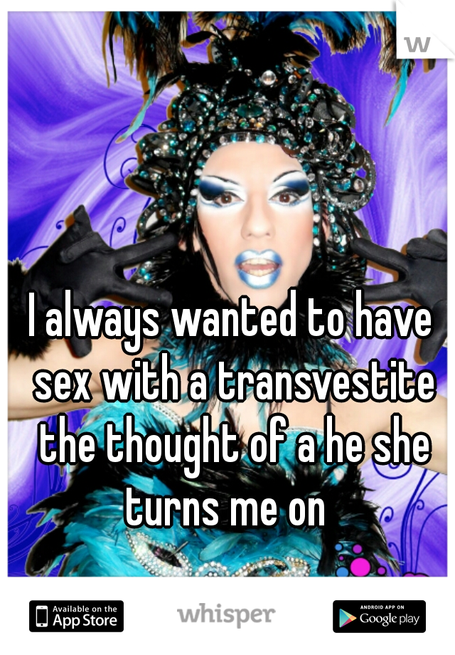 I always wanted to have sex with a transvestite the thought of a he she turns me on  