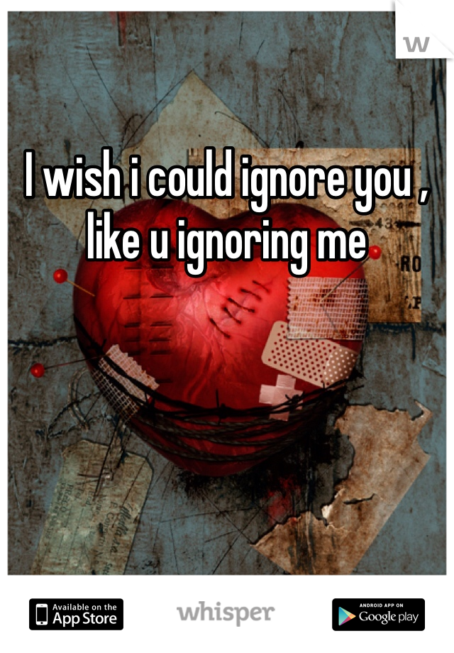 I wish i could ignore you , like u ignoring me