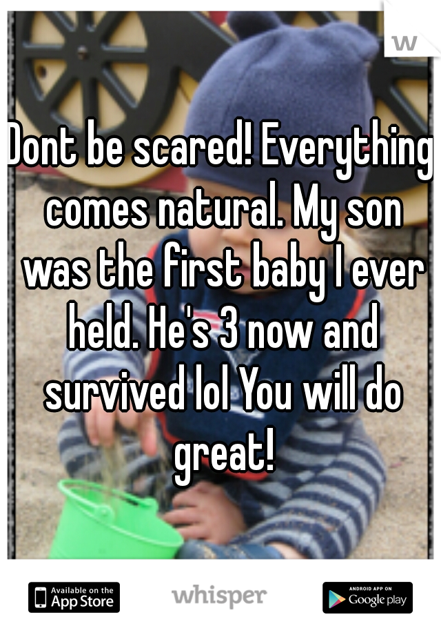 Dont be scared! Everything comes natural. My son was the first baby I ever held. He's 3 now and survived lol You will do great!