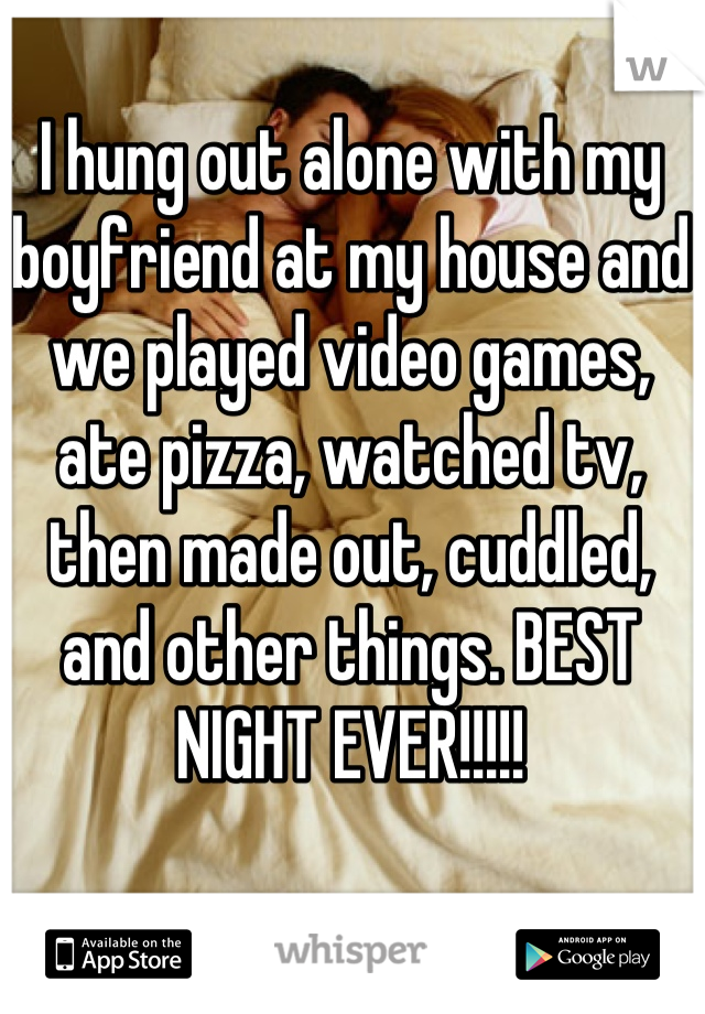 I hung out alone with my boyfriend at my house and we played video games, ate pizza, watched tv, then made out, cuddled, and other things. BEST NIGHT EVER!!!!!