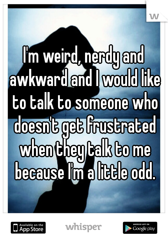 I'm weird, nerdy and awkward and I would like to talk to someone who doesn't get frustrated when they talk to me because I'm a little odd.