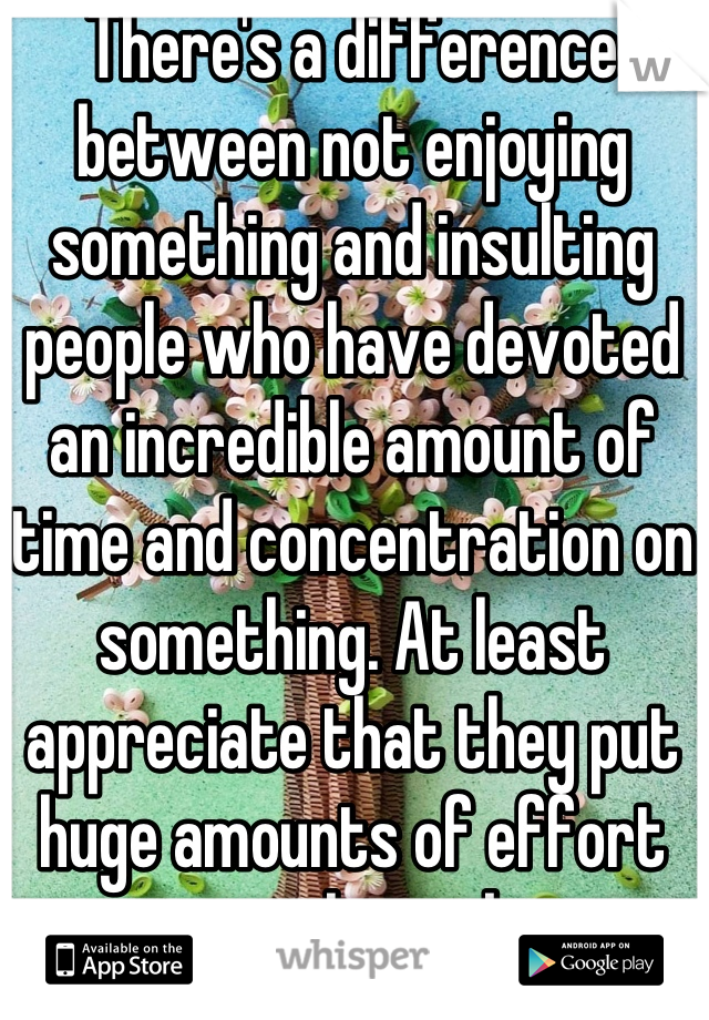 There's a difference between not enjoying something and insulting people who have devoted an incredible amount of time and concentration on something. At least appreciate that they put huge amounts of effort into their job.