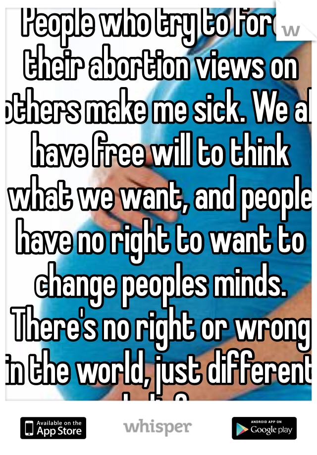 People who try to force their abortion views on others make me sick. We all have free will to think what we want, and people have no right to want to change peoples minds. There's no right or wrong in the world, just different beliefs 