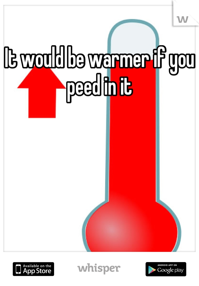 It would be warmer if you peed in it