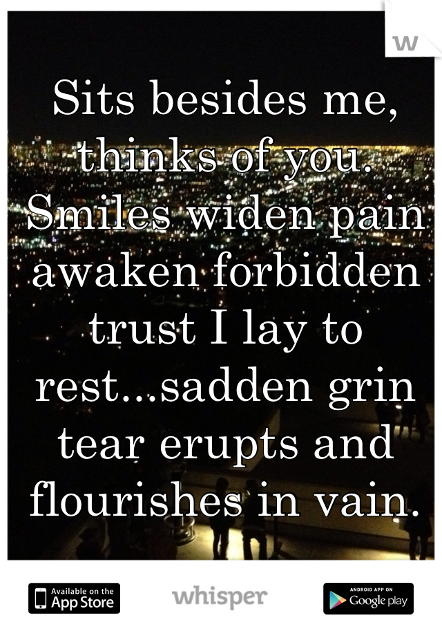 Sits besides me, thinks of you. Smiles widen pain awaken forbidden trust I lay to rest...sadden grin tear erupts and flourishes in vain.