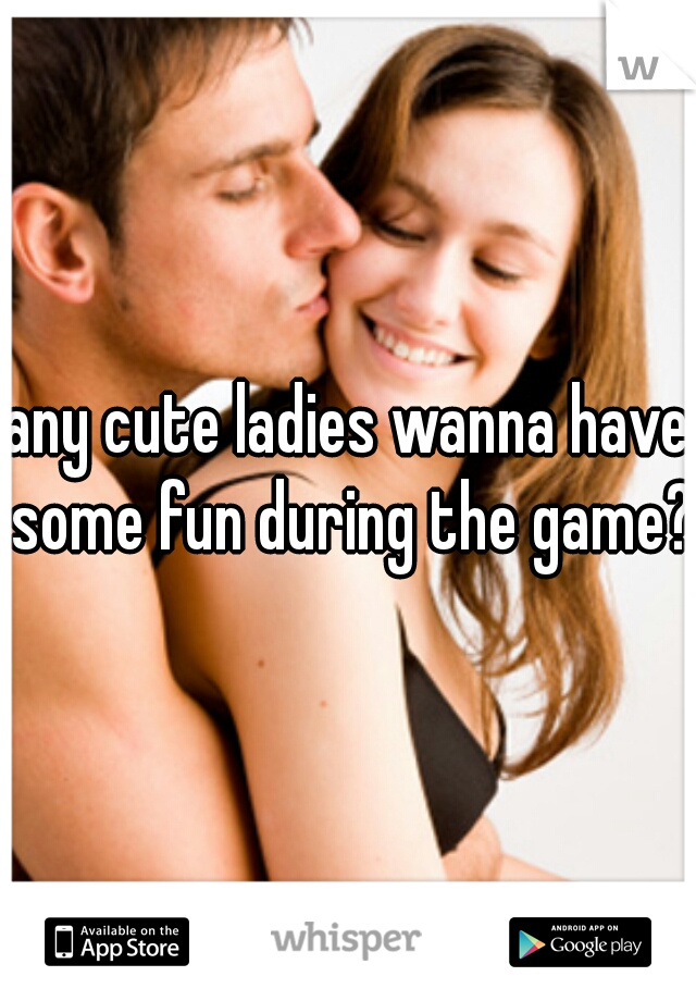 any cute ladies wanna have some fun during the game?