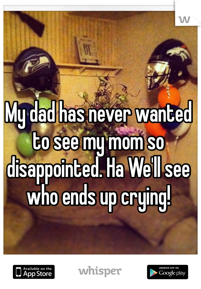 My dad has never wanted to see my mom so disappointed. Ha We'll see who ends up crying!