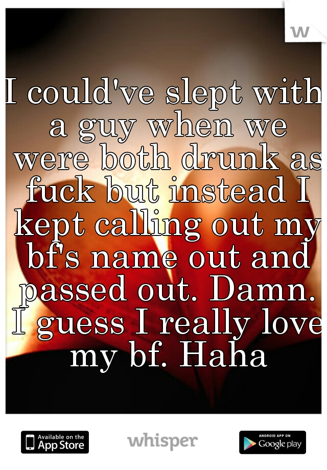 I could've slept with a guy when we were both drunk as fuck but instead I kept calling out my bf's name out and passed out. Damn. I guess I really love my bf. Haha