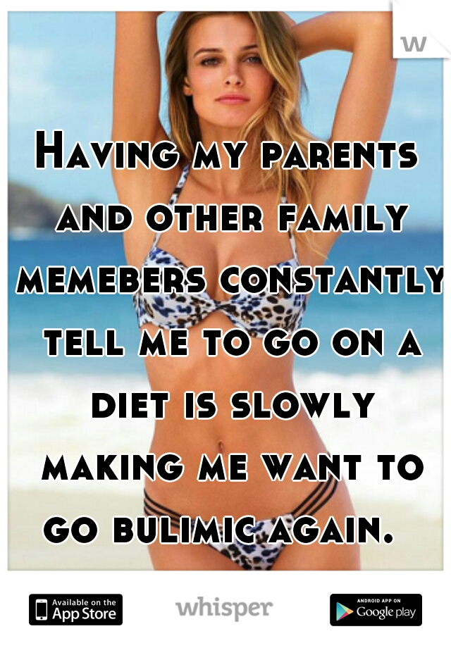 Having my parents and other family memebers constantly tell me to go on a diet is slowly making me want to go bulimic again.  